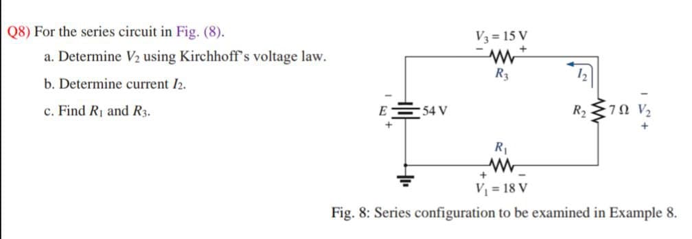 Q8) For the series circuit in Fig. (8).
V3 = 15 V
a. Determine V½ using Kirchhoff's voltage law.
R3
b. Determine current /2.
c. Find R1 and R3.
E
54 V
R2
70 V2
R1
V = 18 V
Fig. 8: Series configuration to be examined in Example 8.
