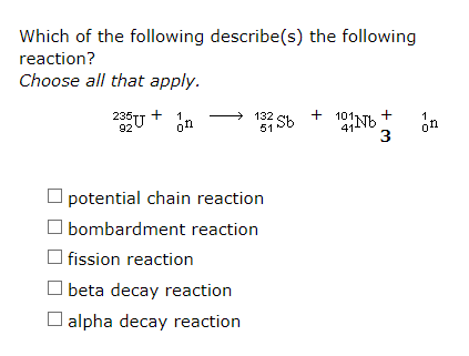 Which of the following describe(s) the following
reaction?
Choose all that apply.
235U
+
1
Sh + 101NH
132
+
92
on
51
414
3
on
O potential chain reaction
bombardment reaction
O fission reaction
beta decay reaction
O alpha decay reaction
