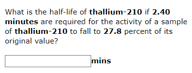 What is the half-life of thallium-210 if 2.40
minutes are required for the activity of a sample
of thallium-210 to fall to 27.8 percent of its
original value?
mins

