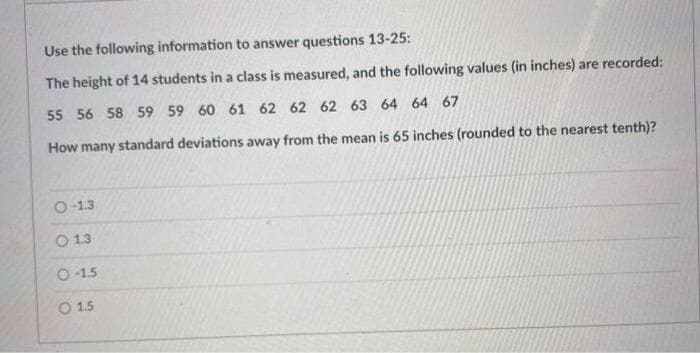 Use the following information to answer questions 13-25:
The height of 14 students in a class is measured, and the following values (in inches) are recorded:
55 56 58 59 59 60 61 62 62 62 63 64 64 67
How many standard deviations away from the mean is 65 inches (rounded to the nearest tenth)?
O-13
O 13
O 1.5
O 1.5
