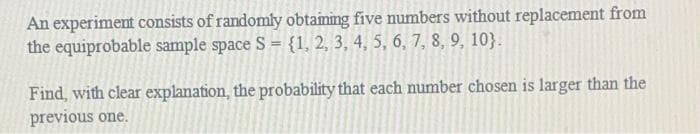 An experiment consists of randomly obtaiming five numbers without replacement from
the equiprobable sample space S = {1, 2, 3, 4, 5, 6, 7, 8, 9, 10}.
Find, with clear explanation, the probability that each number chosen is larger than the
previous one.
