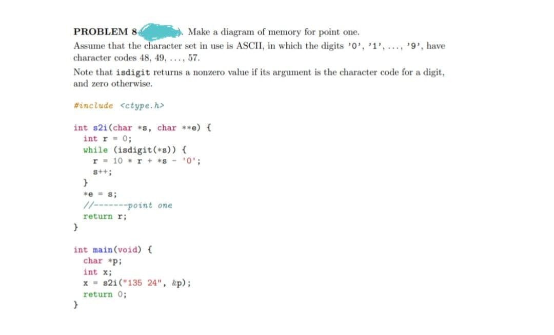 PROBLEM 8,
Make a diagram of memory for point one.
Assume that the character set in use is ASCII, in which the digits '0', 1', ..., '9', have
character codes 48, 49, ..., 57.
Note that isdigit returns a nonzero value if its argument is the character code for a digit,
and zero otherwise.
#include <ctype.h>
int s2i(char *s, char **e) {
int r = 0;
while (isdigit (*s)) {
r = 10 r + *s-'0';
s++;
*e - s;
//-------point one
return r;
int main(void) {
char *p;
int x;
x - s2i("135 24", &p);
return 0;
