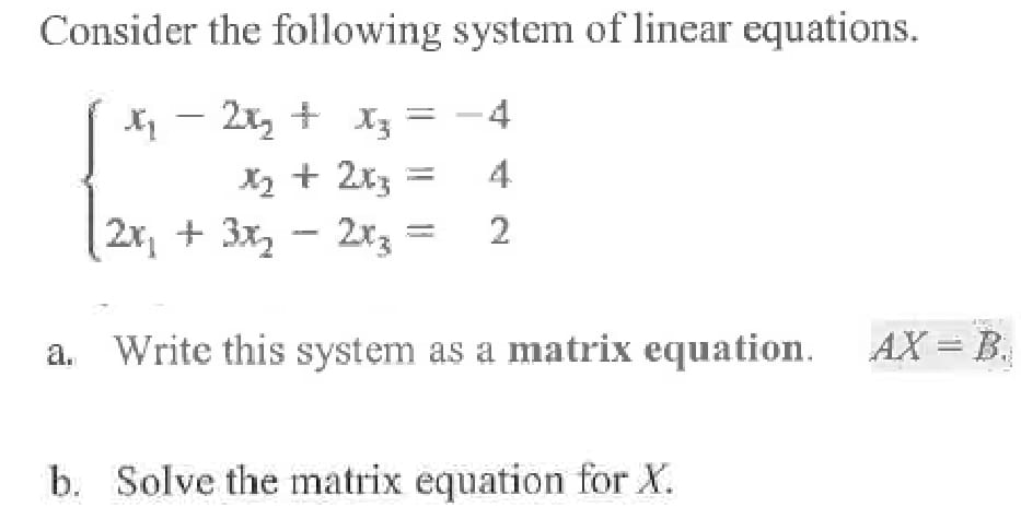 Consider the following system of linear equations.
X - 2x, + X3
X2 + 2x3
2x, + 3x, - 2xz =
-4
4
2
Write this system as a matrix equation. AX = B.
a.
b. Solve the matrix equation for X.
