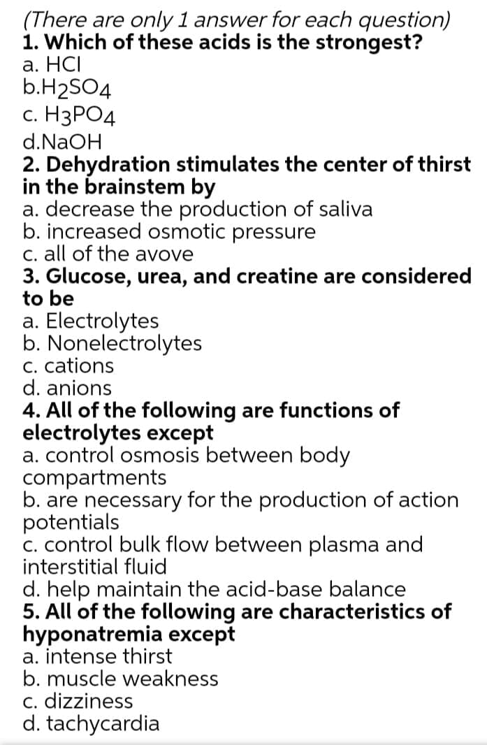 (There are only 1 answer for each question)
1. Which of these acids is the strongest?
а. НСІ
b.H2SO4
с. Н3РО4
d.NaOH
2. Dehydration stimulates the center of thirst
in the brainstem by
a. decrease the production of saliva
b. increased osmotic pressure
C. all of the avove
3. Glucose, urea, and creatine are considered
to be
a. Electrolytes
b. Nonelectrolytes
C. cations
d. anions
4. All of the following are functions of
electrolytes except
a. control osmosis between body
compartments
b. are necessary for the production of action
potentials
C. control bulk flow between plasma and
interstitial fluid
d. help maintain the acid-base balance
5. Al
hyponatremia except
a. intense thirst
b. muscle weakness
c. dizziness
d. tachycardia
the following are characteristics of
