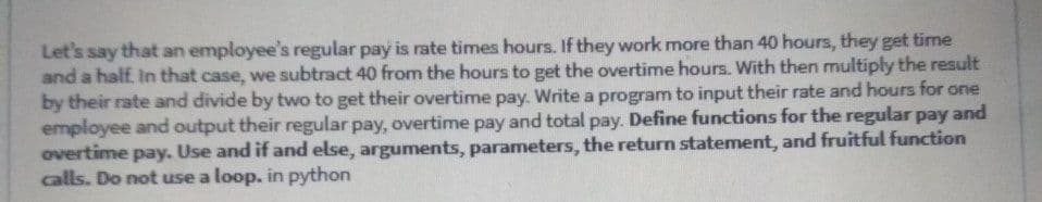 Let's say that an employee's regular pay is rate times hours. If they work more than 40 hours, they get time
and a half. In that case, we subtract 40 from the hours to get the overtime hours. With then multiply the result
by their rate and divide by two to get their overtime pay. Write a program to input their rate and hours for one
employee and output their regular pay, overtime pay and total pay. Define functions for the regular pay and
overtime pay. Use and if and else, arguments, parameters, the return statement, and fruitful function
calls. Do not use a loop. in python
