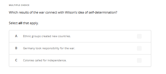 MULTIPLE CHOICE
Which results of the war connect with Wilson's idea of self-determination?
Select all that apply.
A
B
с
Ethnic groups created new countries.
Germany took responsibility for the war.
Colonies called for independence.