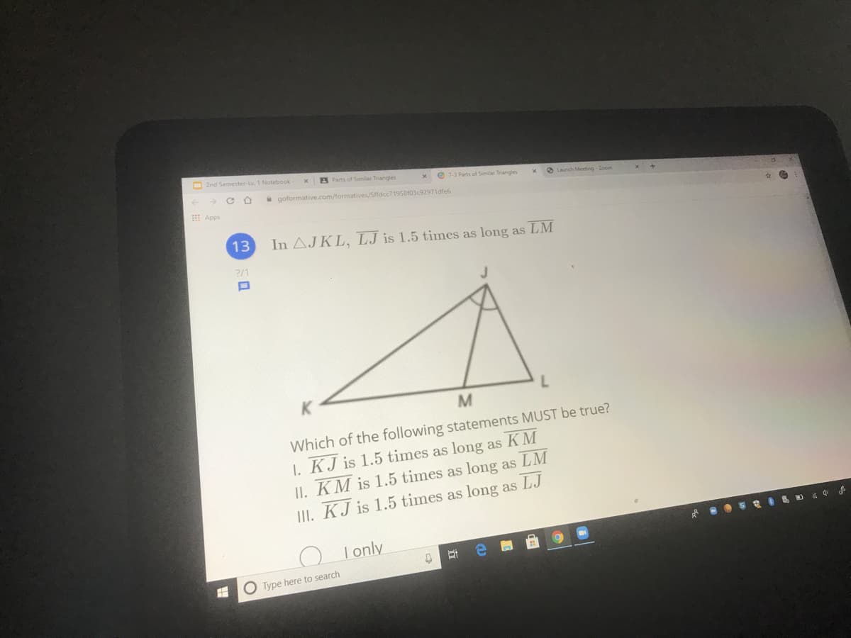O 2nd Semester-Lv. 1 Notebook
A Parts of Similar Trangles
O 7-3 Parts of Similar Triangles
a Launch Meeting Zoom
a goformative.com/formatives/Sffdcc71958f03c92971dfe6
E Apps
13
In AJKL, LJ is 1.5 times as long as LM
2/1
Which of the following statements MUST be true?
I. KJ is 1.5 times as long as KM
II. KM is 1.5 times as long as LM
III. KJ is 1.5 times as long as LJ
I only
Type here to search
