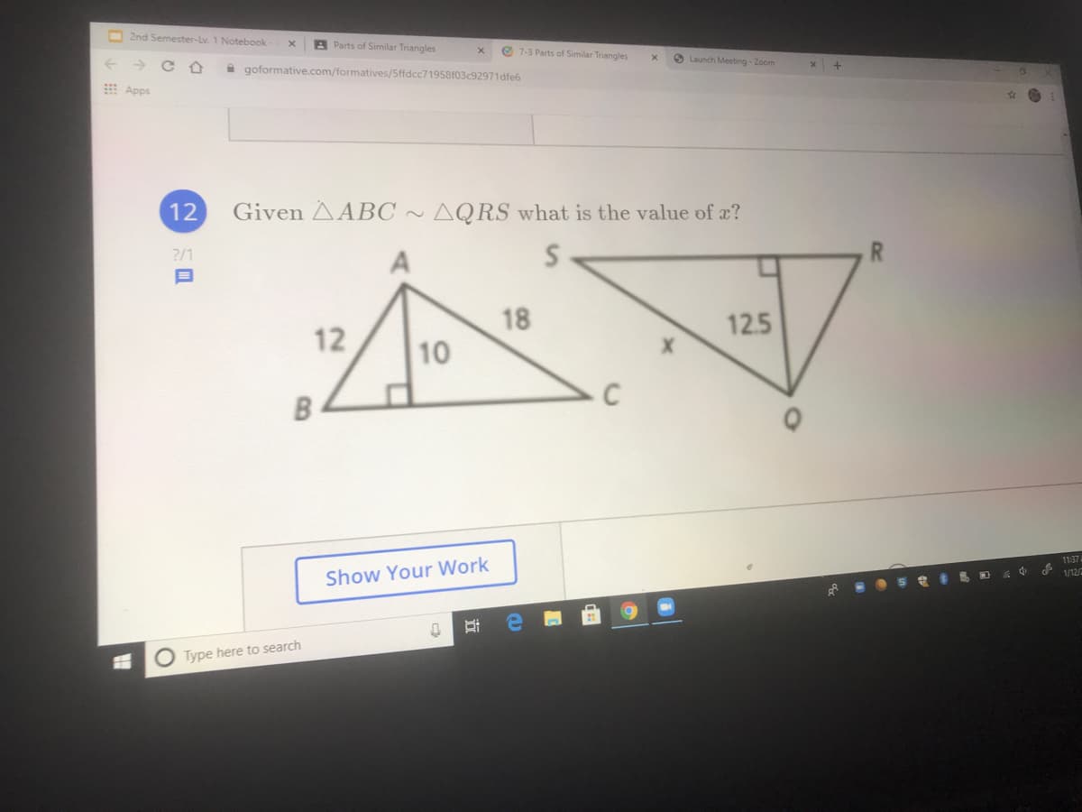 2nd Semester-Lv. 1 Notebook
A Parts of Similar Triangles
O 7-3 Parts of Similar Triangles
Launch Meeting - Zoom
A goformative.com/formatives/Sffdcc71958f03c92971dfe6
Apps
12
Given AABC ~ AQRS what is the value of a?
?/1
18
12.5
12
10
B
11:374
1/12/
Show Your Work
O Type here to search
