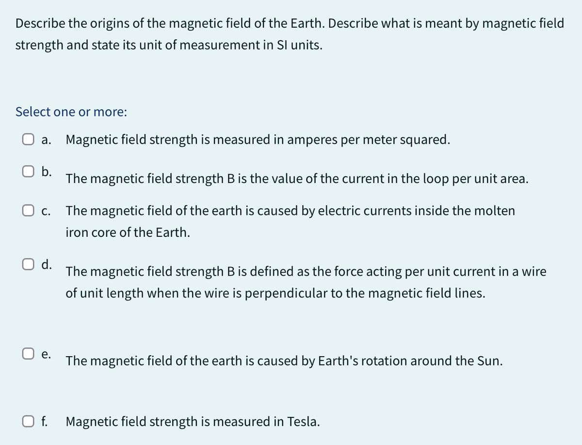 Describe the origins of the magnetic field of the Earth. Describe what is meant by magnetic field
strength and state its unit of measurement in SI units.
Select one or more:
a. Magnetic field strength is measured in amperes per meter squared.
b.
О с.
d.
The magnetic field strength B is the value of the current in the loop per unit area.
The magnetic field of the earth is caused by electric currents inside the molten
iron core of the Earth.
The magnetic field strength B is defined as the force acting per unit current in a wire
of unit length when the wire is perpendicular to the magnetic field lines.
e.
The magnetic field of the earth is caused by Earth's rotation around the Sun.
☐ f. Magnetic field strength is measured in Tesla.