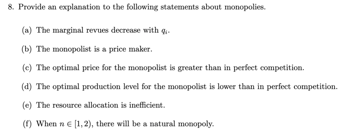 8. Provide an explanation to the following statements about monopolies.
(a) The marginal revues decrease with q;.
(b) The monopolist is a price maker.
(c) The optimal price for the monopolist is greater than in perfect competition.
(d) The optimal production level for the monopolist is lower than in perfect competition.
(e) The resource allocation is inefficient.
(f) When n E [1,2), there will be a natural monopoly.
