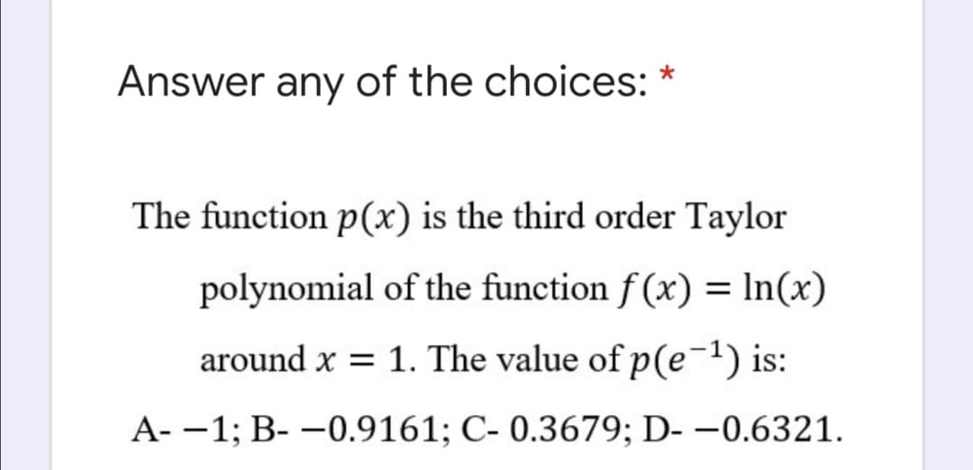 Answer any of the choices: *
The function p(x) is the third order Taylor
polynomial of the function f (x) = In(x)
around x = 1. The value of p(e-1) is:
A- -1; B- -0.9161; C- 0.3679; D- –0.6321.
