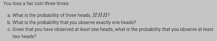 You toss a fair coin three times:
a. What is the probability of three heads, HHH?
b. What is the probability that you observe exactly one heads?
c. Given that you have observed at least one heads, what is the probability that you observe at least
two heads?
