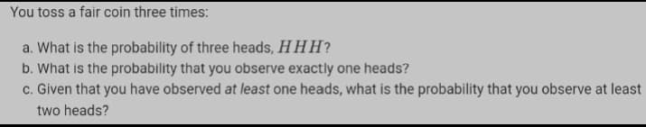 You toss a fair coin three times:
a. What is the probability of three heads, H HH?
b. What is the probability that you observe exactly one heads?
c. Given that you have observed at least one heads, what is the probability that you observe at least
two heads?
