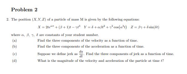 Problem 2
2. The position (X,Y, Z) of a particle of mass M is given by the following equations:
X = 2te" + (3 + 1)t – ye Y = ô +aßt² +² cos(a²t) Z = By + ô sin(ôt)
where a, 3, 7, d are constants of your student mumber.
(a)
Find the three components of the velocity as a function of time.
(b)
Find the three components of the acceleration as a function of time.
da
(c)
Suppose we define jerk as . Find the three components of jerk as a function of time.
(d)
What is the magnitude of the velocity and acceleration of the particle at time t?
