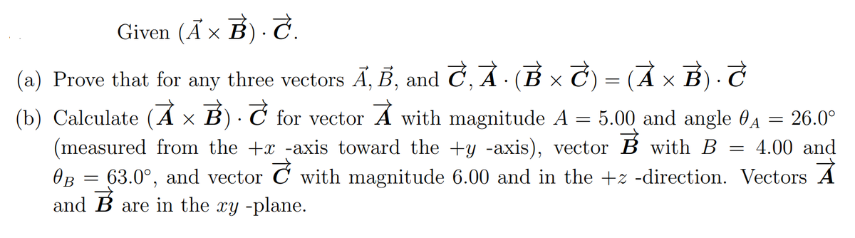 Given (Ã × B) · Ĉ.
(a) Prove that for any three vectors Ā, B, and C, AẢ · (B × C) = (Ả × B) · T
(b) Calculate (Á × B) · Ć for vector A with magnitude A = 5.00 and angle 6A = 26.0°
(measured from the +x -axis toward the +y -axis), vector B with B = 4.00 and
OB
63.0°, and vector C' with magnitude 6.00 and in the +z -direction. Vectors A
and B are in the xy -plane.
