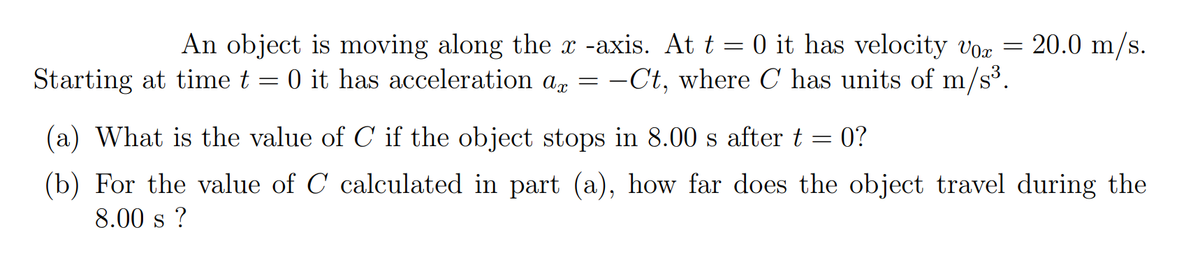 20.0 m/s.
An object is moving along the x -axis. At t = 0 it has velocity vor
Starting at time t = 0 it has acceleration a, = –Ct, where C has units of m/s³.
(a) What is the value of C if the object stops in 8.00 s after t = 0?
(b) For the value of C calculated in part (a), how far does the object travel during the
8.00 s ?
