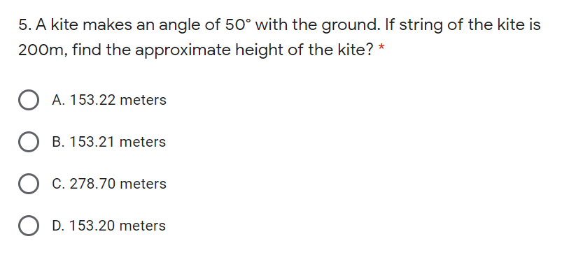 5. A kite makes an angle of 50° with the ground. If string of the kite is
200m, find the approximate height of the kite? *
O A. 153.22 meters
B. 153.21 meters
C. 278.70 meters
D. 153.20 meters
