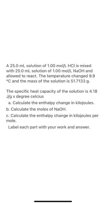 A 25.0 mL solution of 1.00 mol/L HCI is mixed
with 25.0 mL solution of 1.00 mol/L NaOH and
allowed to react. The temperature changed 9.9
°C and the mass of the solution is 51.7133 g.
The specific heat capacity of the solution is 4.18
J/g x degree celcius
a. Calculate the enthalpy change in kilojoules.
b. Calculate the moles of NaOH.
c. Calculate the enthalpy change in kilojoules per
mole.
Label each part with your work and answer.