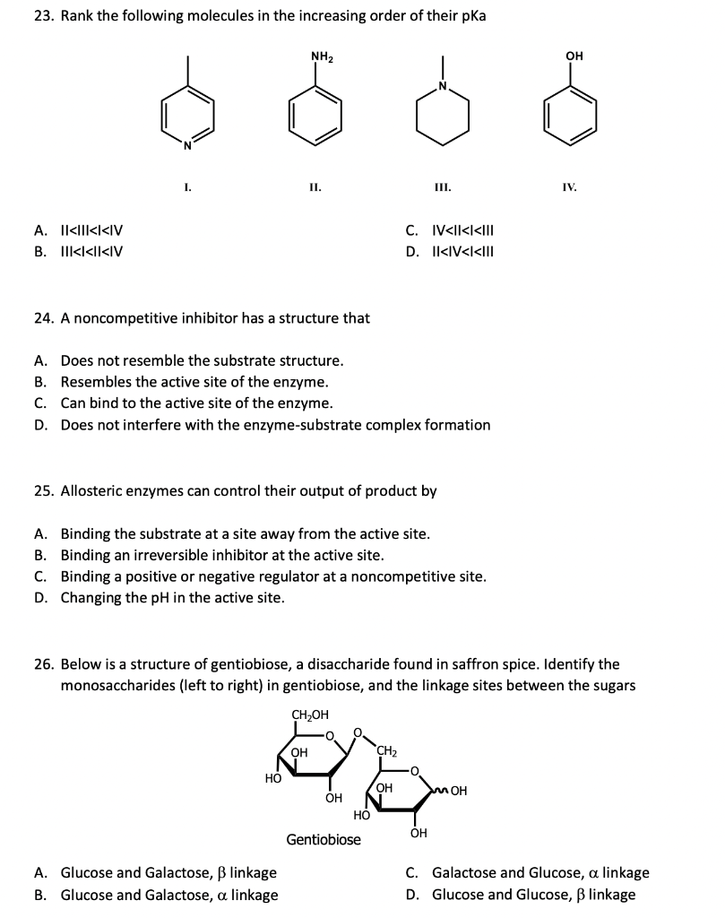 23. Rank the following molecules in the increasing order of their pka
A. IKIIKKIV
B. IIK<<I<IV
NH₂
24. A noncompetitive inhibitor has a structure that
II.
A. Does not resemble the substrate structure.
B. Resembles the active site of the enzyme.
C. Can bind to the active site of the enzyme.
D. Does not interfere with the enzyme-substrate complex formation
25. Allosteric enzymes can control their output of product by
HO
III.
C. IV<II<i<III
D. II<IV<I<III
A. Binding the substrate at a site away from the active site.
B. Binding an irreversible inhibitor at the active site.
C. Binding a positive or negative regulator at a noncompetitive site.
D. Changing the pH in the active site.
A. Glucose and Galactose, ß linkage
B.
Glucose and Galactose, a linkage
CH₂OH
Ela
CH₂
OH
OH
OH
HO
26. Below is a structure of gentiobiose, a disaccharide found in saffron spice. Identify the
monosaccharides (left to right) in gentiobiose, and the linkage sites between the sugars
Gentiobiose
OH
OH
MOH
IV.
C. Galactose and Glucose, a linkage
D. Glucose and Glucose, ß linkage