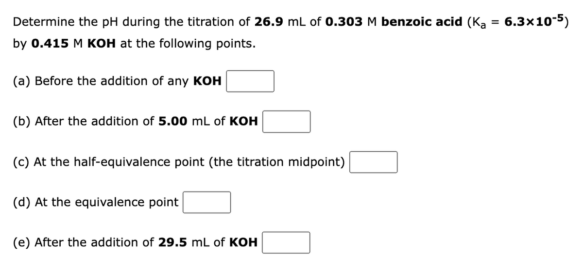 Determine the pH during the titration of 26.9 mL of 0.303 M benzoic acid (K₂ = 6.3x10-5)
by 0.415 M KOH at the following points.
(a) Before the addition of any KOH
(b) After the addition of 5.00 mL of KOH
(c) At the half-equivalence point (the titration midpoint)
(d) At the equivalence point
(e) After the addition of 29.5 mL of KOH