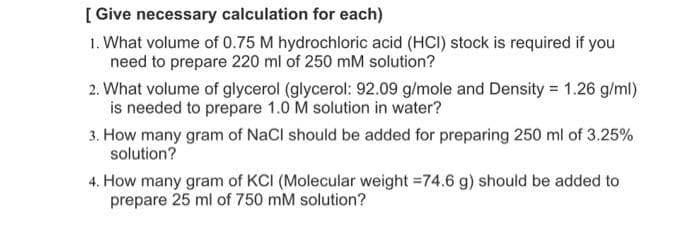[ Give necessary calculation for each)
1. What volume of 0.75 M hydrochloric acid (HCI) stock is required if you
need to prepare 220 ml of 250 mM solution?
2. What volume of glycerol (glycerol: 92.09 g/mole and Density = 1.26 g/ml)
is needed to prepare 1.0 M solution in water?
3. How many gram of NaCl should be added for preparing 250 ml of 3.25%
solution?
4. How many gram of KCI (Molecular weight =74.6 g) should be added to
prepare 25 ml of 750 mM solution?