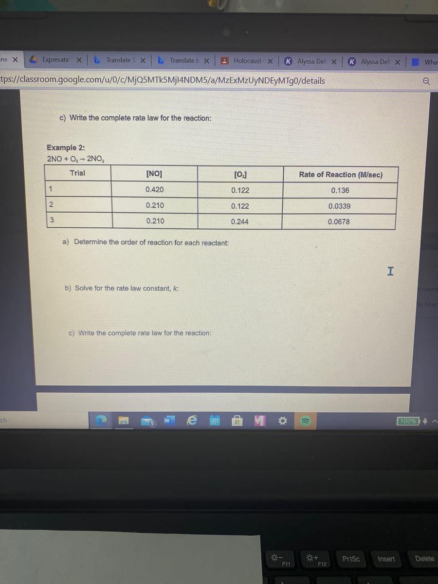 ine X
LExpresate x
Translate S Xx
. Translate b x
A Holocaust x
K Alyssa Del x
K Alyssa Del x
What
tps://classroom.google.com/u/0/c/MjQ5MTk5Mjl4NDM5/a/MzExMzUyNDEyMTg0/details
c) Write the complete rate law for the reaction:
Example 2:
2NO + Oz- 2NO,
Trial
[NO]
[0]
Rate of Reaction (M/sec)
0.420
0.122
0.136
2
0.210
0.122
0.0339
3
0.210
0.244
0.0678
a) Determine the order of reaction for each reactant:
b) Solve for the rate law constant, k:
nment
O Mar
c) Write the complete rate law for the reaction:
ch
100%4
PrtSc
Insert
Delete
F11
F12
