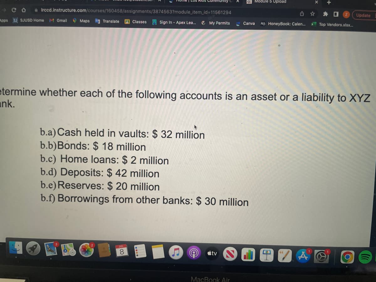Irccd.instructure.com/courses/160458/assignments/3874563?module_item_id=11561294
Maps Translate Classes Sign In - Apex Lea... ✔ My Permits
Apps SJ SJUSD Home M Gmail
JUL
▸
b.a) Cash held in vaults: $ 32 million
b.b) Bonds: $ 18 million
b.c) Home loans: $ 2 million
b.d) Deposits: $ 42 million
b.e) Reserves: $ 20 million
b.f) Borrowings from other banks: $ 30 million
8
ARC Module 5 Upload
etermine whether each of the following accounts is an asset or a liability to XYZ
nk.
tv
Canva Ho HoneyBook: Calen...
MacBook Air
x Top Vendors.xlsx...
IZA
Update
M