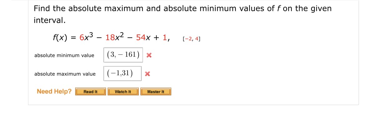 Find the absolute maximum and absolute minimum values of f on the given
interval.
f(x) = 6x3 – 18x2 – 54x + 1,
[-2, 4]
(3, — 161) х
absolute minimum value
(-1,31)
absolute maximum value
Need Help?
Read It
Watch It
Master It
