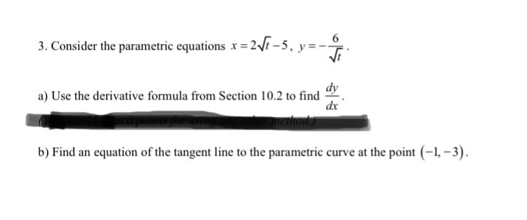 6.
3. Consider the parametric equations x = 2Vi - 5, y=-
dy
a) Use the derivative formula from Section 10.2 to find
dx
method
b) Find an equation of the tangent line to the parametric curve at the point (-1, -3).
