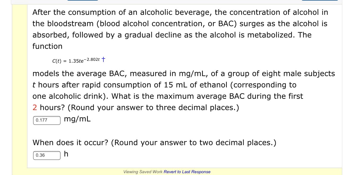 After the consumption of an alcoholic beverage, the concentration of alcohol in
the bloodstream (blood alcohol concentration, or BAC) surges as the alcohol is
absorbed, followed by a gradual decline as the alcohol is metabolized. The
function
C(t) = 1.35te-2.802t †
models the average BAC, measured in mg/mL, of a group of eight male subjects
t hours after rapid consumption of 15 mL of ethanol (corresponding to
one alcoholic drink). What is the maximum average BAC during the first
2 hours? (Round your answer to three decimal places.)
mg/mL
0.177
When does it occur? (Round your answer to two decimal places.)
0.36
Viewing Saved Work Revert to Last Response
