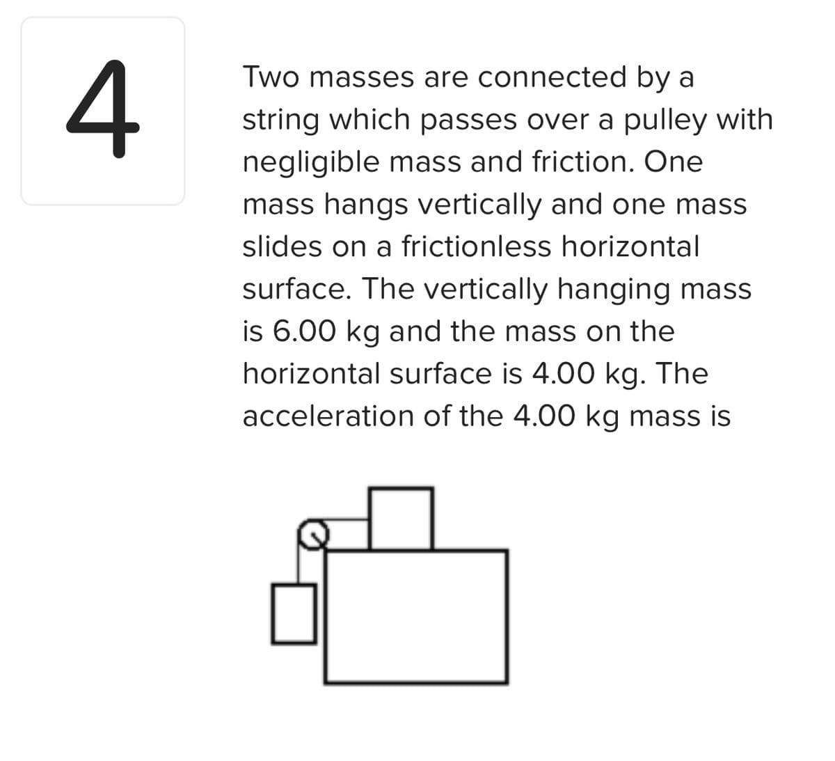 4
Two masses are connected by a
string which passes over a pulley with
negligible mass and friction. One
mass hangs vertically and one mass
slides on a frictionless horizontal
surface. The vertically hanging mass
is 6.00 kg and the mass on the
horizontal surface is 4.00 kg. The
acceleration of the 4.00 kg mass is
