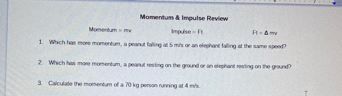 Momentum & Impulse Review
Momentum = mv
Impulse = Ft
Ft-Δπην
1. Which has more momentum, a peanut falling at 5 m/s or an elephant falling at the same speed?
2. Which has more momentum, a peanut resting on the ground or an elephant resting on the ground?
3.
Calculate the momentum of a 70 kg person running at 4 m/s.
