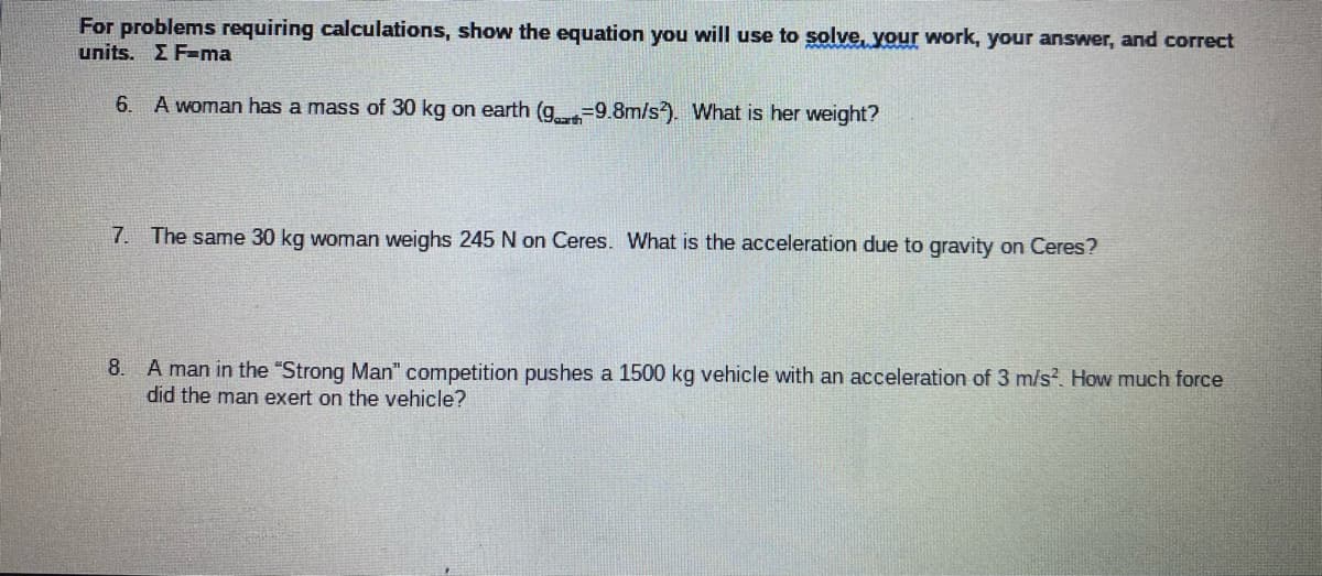 For problems requiring calculations, show the equation you will use to solve, your work, your answer, and correct
units. Σ F-ma
6. A woman has a mass of 30 kg on earth (g.-9.8m/s). What is her weight?
7. The same 30 kg woman weighs 245 N on Ceres. What is the acceleration due to gravity on Ceres?
8. A man in the "Strong Man" competition pushes a 1500 kg vehicle with an acceleration of 3 m/s² How much force
did the man exert on the vehicle?
