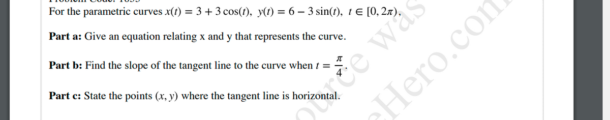 For the parametric curves x(t) = 3 + 3 cos(t), y(t) = 6 – 3 sin(t), te [0, 2x).
Part a: Give an equation relating x and y that represents the curve.
Part b: Find the slope of the tangent line to the curve when t =
otuce was
CHero.com
Part c: State the points (x, y) where the tangent line is horizontal.
