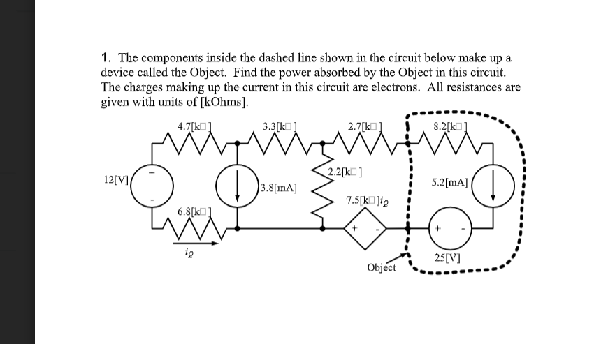 1. The components inside the dashed line shown in the circuit below make up a
device called the Object. Find the power absorbed by the Object in this circuit.
The charges making up the current in this circuit are electrons. All resistances are
given with units of [kOhms].
4.7[kO]
3.3[k]
2.7[k]
8.2[k]
2.2[k]
12[V]
3.8[mA]
5.2[mA]
7.5[k ]ig
6.8[kO]
ig
25[V]
Object
