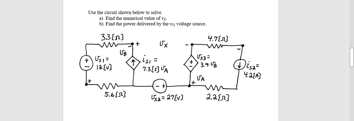 Use the circuit shown below to solve.
a) Find the numerical value of vx.
b) Find the power delivered by the vsz voltage source.
3.3{}
4.7E23
Ux
UB
+ Us1=
1a {v]
Us3=
3.१0६
7.3{53 VA
4.2{A}
ƯA
5.6{8}
Usa= 27Ev]
2.2{2}
