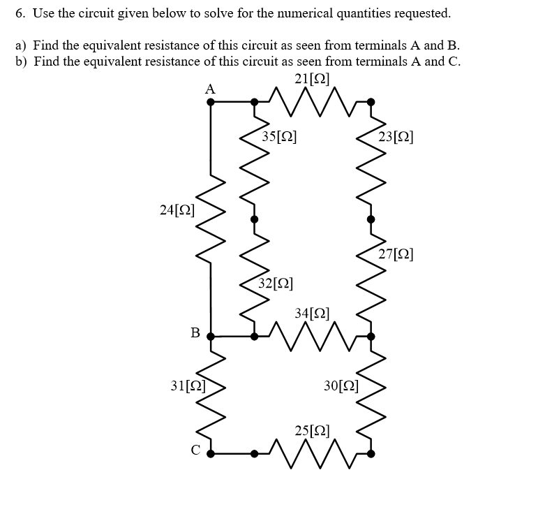 6. Use the circuit given below to solve for the numerical quantities requested.
a) Find the equivalent resistance of this circuit as seen from terminals A and B.
b) Find the equivalent resistance of this circuit as seen from terminals A and C.
21[2]
A
35[2]
23[2]
24[Q]
27[2]
32[Ω]
34[Q]
В
31[2]
30[2]
25[2]
C
