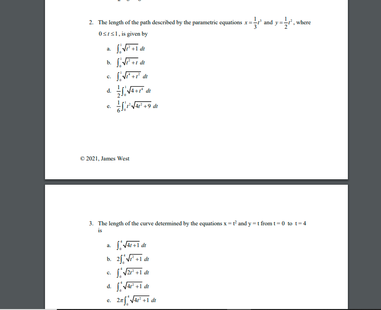 2. The length of the path described by the parametric equations x = and y =r, where
Osis1, is given by
a.
b. VF +i dt
C.
V4+r° dt
d.
V4 +9 dt
е.
© 2021, James West
3. The length of the curve determined by the equations x = t° and y =t from t= 0 to t=4
is
a.
b. 2[ VF +1 dt
c. V2r +1 dt
d. Var +1 dt
27 V4r +1 dt
е.
