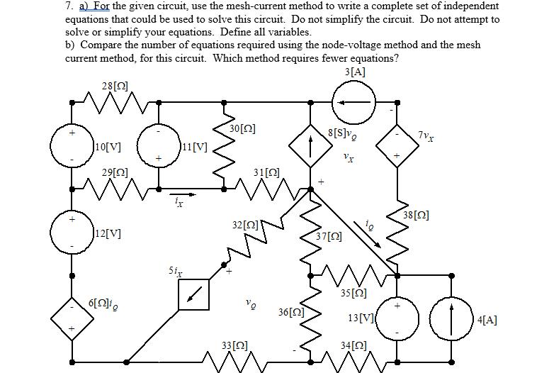 7. a) For the given circuit, use the mesh-current method to write a complete set of independent
equations that could be used to solve this circuit. Do not simplify the circuit. Do not attempt to
solve or simplify your equations. Define all variables.
b) Compare the number of equations required using the node-voltage method and the mesh
current method, for this circuit. Which method requires fewer equations?
3[A]
28[0].
30[N]
8[S]v,
]10[V]
J11[V]
Vx
29[0]
31[Q]
38[0]
32[Q]
]12[V]
37[N]
5ig
35[2]
36[0]
13[V]
4[A]
33[0]
34[Q]

