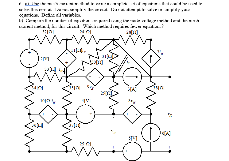 6. a) Use the mesh-current method to write a complete set of equations that could be used to
solve this circuit. Do not simplify the circuit. Do not attempt to solve or simplify your
equations. Define all variables.
b) Compare the number of equations required using the node-voltage method and the mesh
current method, for this circuit. Which method requires fewer equations?
32[0]
24[Q]
28[Q]
11[O]ix
31[Q)
30[0]
| 2[V]
33[Q] i
34[Q]
35[0]
3[A]
38[0]
29[0]
10[O]i
4[V]
Vr
36[2]
37[0]
6[A]
5[V]
25[0]
