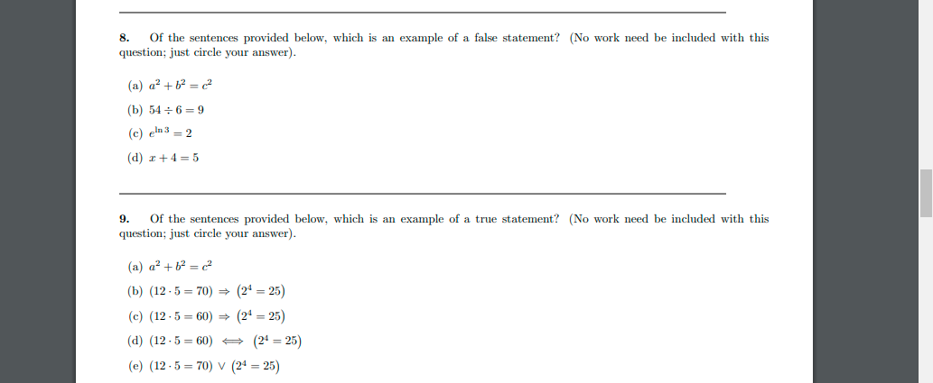 8.
Of the sentences provided below, which is an example of a false statement? (No work need be included with this
question; just circle your answer).
(a) a² + b² = c²
(b) 546 9
(c) en 32
(d) x + 4 = 5
9. Of the sentences provided below, which is an example of a true statement? (No work need be included with this
question; just circle your answer).
(a) a² + b² = c²
(b) (12.570) ⇒ (24 = 25)
(c) (12.5=60) ⇒ (24 = 25)
(d) (12.560)
(2¹25)
(e) (12.570) V (24 = 25)