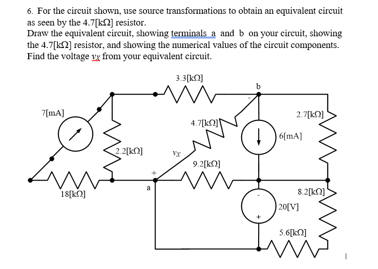 6. For the circuit shown, use source transformations to obtain an equivalent circuit
as seen by the 4.7[kQ] resistor.
Draw the equivalent circuit, showing terminals a and b on your circuit, showing
the 4.7[k2] resistor, and showing the numerical values of the circuit components.
Find the voltage va from your equivalent circuit.
3.3[kN]
b
7[mA]
2.7[kN]
4.7[kO]
! 6[mA]
2.2[kQ]
vx
9.2[kN]
a
8.2[kQ]
| 20[V]
18[kQ]
+
5.6[kO]
