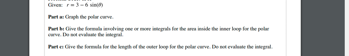 Given: r = 3 – 6 sin(0)
Part a: Graph the polar curve.
Part b: Give the formula involving one or more integrals for the area inside the inner loop for the polar
curve. Do not evaluate the integral.
Part c: Give the formula for the length of the outer loop for the polar curve. Do not evaluate the integral.
