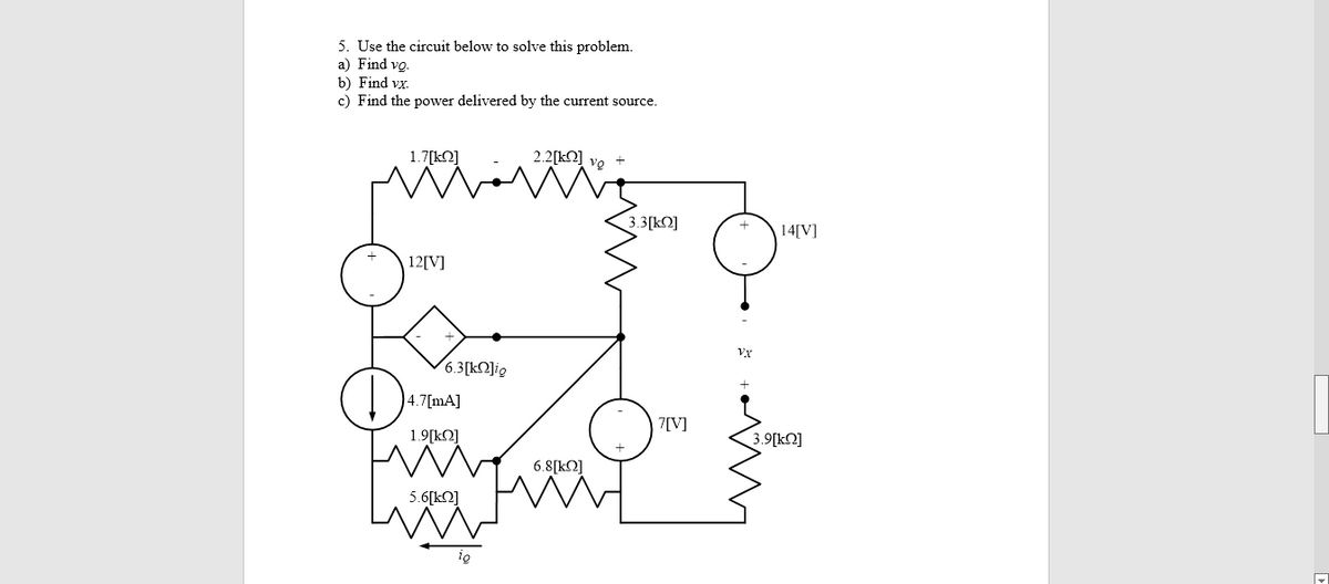 5. Use the circuit below to solve this problem.
a) Find vo.
b) Find vx.
c) Find the power delivered by the current source.
1.7[k2]
2.2[kO] vg +
3.3[kQ]
14[V]
12[V]
(6.3[k2]ig
4.7[mA]
7[V]
1.9[kQ]
3.9[kQ]
6.8[kQ]
5.6[kO]
ig
