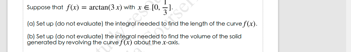 Suppose that f(x) = arctan(3 x) with x E [0, ¬]
(a) Set up (do not evaluate) the integral needed to find the length of the curve f(x).
sel
(b) Set up (do not evaluate) the integral needed to find the volume of the solid
generated by revolving the curve f(x) about the x-axis.
