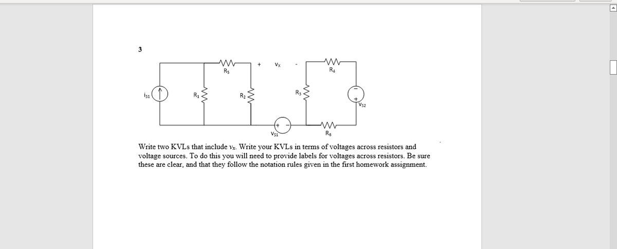 3
Vx
Rs
R4
Rs
Vs2
Write two KVLS that include vx. Write your KVLS in terms of voltages across resistors and
voltage sources. To do this you will need to provide labels for voltages across resistors. Be sure
these are clear, and that they follow the notation rules given in the first homework assignment.

