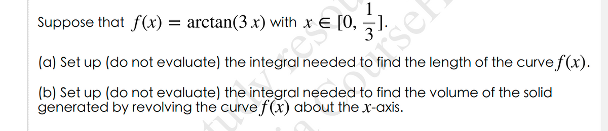 Suppose that f(x)
1
= arctan(3 x) with x E [0,
(a) Set up (do not evaluate) the
needed to find the length of the curve f(x).
(b) Set up (do not evaluate) the integral needed to find the volume of the solid
generated by revolving the curve f(x) about the x-axis.
rsef

