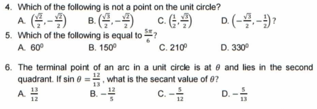 4. Which of the following is not a point on the unit circle?
c. (
5. Which of the following is equal to ?
C. 210°
A. (블,-2)
D. (-.-)?
В.
A. 60°
В. 150°
D. 330°
6. The terminal point of an arc in a unit circle is at and lies in the second
quadrant. If sin 0 =, what is the secant value of 0?
13
C. -
D. -
12
5
A. 13
В.
12
12
13
