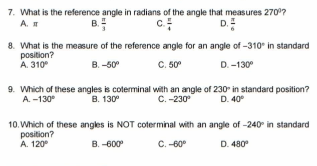 7. What is the reference angle in radians of the angle that measures 270°?
А. п
В.
D.=
8. What is the measure of the reference angle for an angle of –310° in standard
position?
А. 310°
В. -50°
С. 50°
D. -130°
9. Which of these angles is coterminal with an angle of 230° in standard position?
A. –130°
В. 130°
С. -230°
D. 40°
10. Which of these angles is NOT coterminal with an angle of -240° in standard
position?
А. 120°
В. -600°
С. -60°
D. 480°
