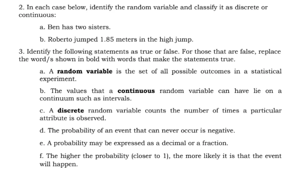 2. In each case below, identify the random variable and classify it as discrete or
continuous:
a. Ben has two sisters.
b. Roberto jumped 1.85 meters in the high jump.
3. Identify the following statements as true or false. For those that are false, replace
the word/s shown in bold with words that make the statements true.
a. A random variable is the set of all possible outcomes in a statistical
experiment.
b. The values that a continuous random variable can have lie on a
continuum such as intervals.
c. A discrete random variable counts the number of times a particular
attribute is observed.
d. The probability of an event that can never occur is negative.
e. A probability may be expressed as a decimal or a fraction.
f. The higher the probability (closer to 1), the more likely it is that the event
will happen.
